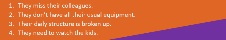 They miss their colleagues.
They don’t have all their usual equipment.
Their daily structure is broken up.
They need to watch the kids.