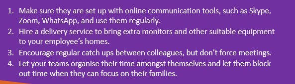 Make sure they are set up with online communication tools, such as Skype, Zoom, WhatsApp, and use them regularly.
Hire a delivery service to bring extra monitors and other suitable equipment to your employee’s homes.
Encourage regular catch ups between colleagues, but don’t force meetings.
Let your teams organise their time amongst themselves and let them block out time when they can focus on their families.